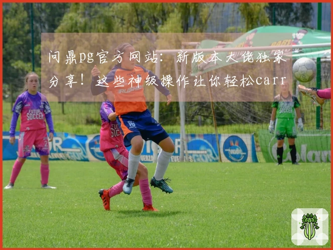 问鼎pg官方网站：新版本大佬独家分享！这些神级操作让你轻松carry全场