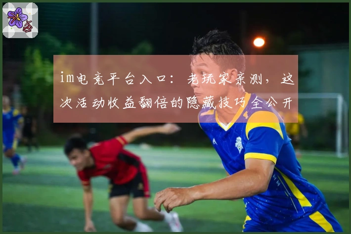 im电竞平台入口：老玩家亲测，这次活动收益翻倍的隐藏技巧全公开