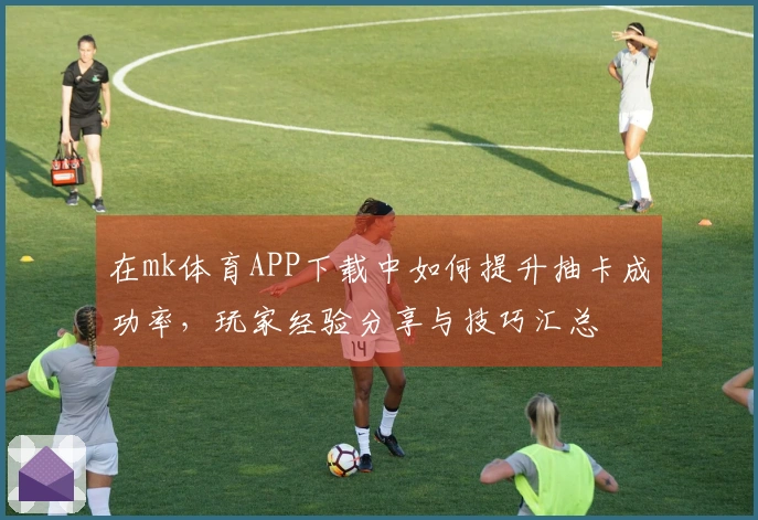 在mk体育APP下载中如何提升抽卡成功率，玩家经验分享与技巧汇总