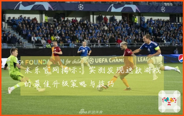 米乐官网揭示：实测发现这款游戏的最佳升级策略与技巧