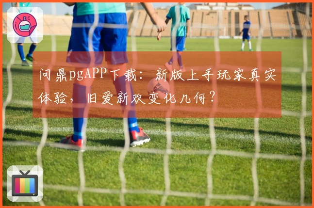 问鼎pgAPP下载：新版上手玩家真实体验，旧爱新欢变化几何？