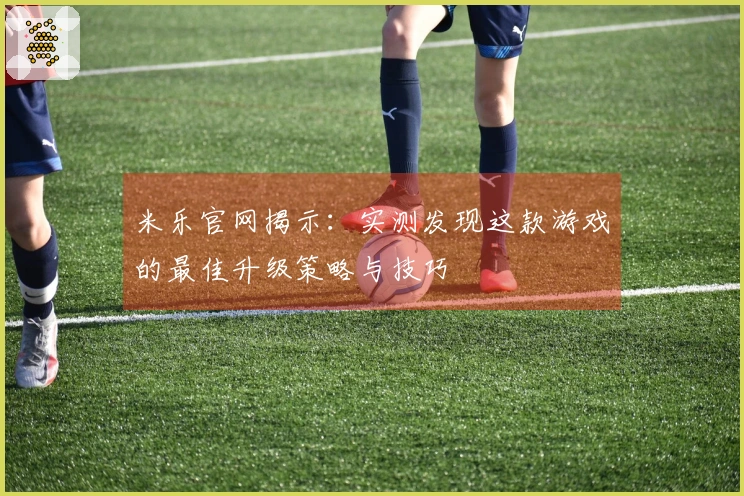 米乐官网揭示：实测发现这款游戏的最佳升级策略与技巧