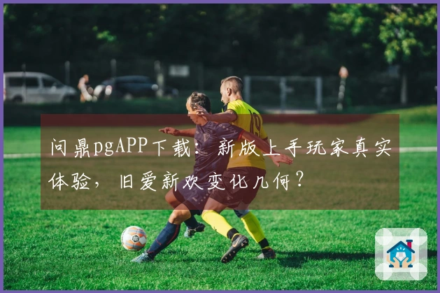 问鼎pgAPP下载：新版上手玩家真实体验，旧爱新欢变化几何？