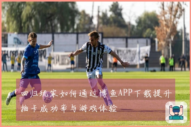 回归玩家如何通过博鱼APP下载提升抽卡成功率与游戏体验